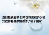 當(dāng)日最新消息 日本國葬要花多少錢 安倍葬禮誰參加邀請了哪個國家