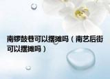 南鑼鼓巷可以擺攤嗎（南藝后街可以擺攤嗎）