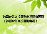韓劇tv怎么投屏到電視沒有畫面（韓劇tv怎么投屏到電視）