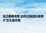 當(dāng)日最新消息 如何注銷虛擬信用卡 怎么操作呢