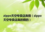 zippo天空專賣店真假（zippo天空專賣店真的假的）