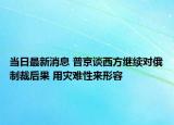 當日最新消息 普京談西方繼續(xù)對俄制裁后果 用災難性來形容