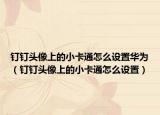 釘釘頭像上的小卡通怎么設(shè)置華為（釘釘頭像上的小卡通怎么設(shè)置）