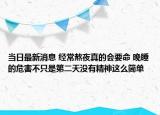 當日最新消息 經(jīng)常熬夜真的會要命 晚睡的危害不只是第二天沒有精神這么簡單