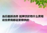 當(dāng)日最新消息 抵押貸款有什么費(fèi)用 這些費(fèi)用都是要繳納的