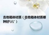 吉他箱體材質(zhì)（吉他箱體材質(zhì)哪種好\