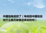中國地電視劇了（電視劇中國地是在什么地方故事是真實的嗎）