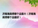 濟(jì)南海底撈哪個(gè)店最大（濟(jì)南海底撈哪個(gè)店最好）