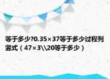 等于多少?0.35×37等于多少過程列豎式（47×3\20等于多少）