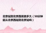 北京站到北京西需要多久（50分鐘能從北京西站到北京站嗎）