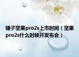 錘子堅果pro2s上市時間（堅果pro2s什么時候開發(fā)布會）