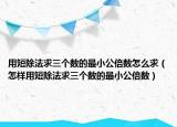 用短除法求三個(gè)數(shù)的最小公倍數(shù)怎么求（怎樣用短除法求三個(gè)數(shù)的最小公倍數(shù)）