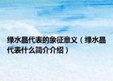 綠水晶代表的象征意義（綠水晶代表什么簡介介紹）
