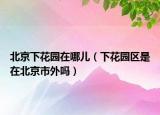 北京下花園在哪兒（下花園區(qū)是在北京市外嗎）