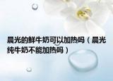 晨光的鮮牛奶可以加熱嗎（晨光純牛奶不能加熱嗎）