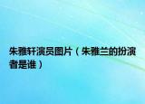 朱雅軒演員圖片（朱雅蘭的扮演者是誰）