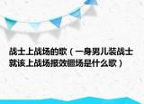戰(zhàn)士上戰(zhàn)場的歌（一身男兒裝戰(zhàn)士就該上戰(zhàn)場報效疆場是什么歌）
