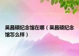 吳昌碩紀(jì)念館在哪（吳昌碩紀(jì)念館怎么樣）