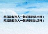 網(wǎng)易云和別人一起聽(tīng)歌能退出嗎（網(wǎng)易云和別人一起聽(tīng)歌能說(shuō)話嗎）