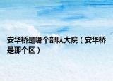 安華橋是哪個部隊大院（安華橋是那個區(qū)）
