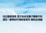 當日最新消息 男子起床見妻子翻看手機湊近一看頓時嚇得瑟瑟發(fā)抖 瞬間變清醒