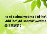 lte td scdma wcdma（td-lte\fdd-lte\td-scdma\wcdma是什么意思）