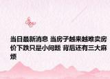 當(dāng)日最新消息 當(dāng)房子越來越難賣房價下跌只是小問題 背后還有三大麻煩
