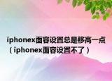 iphonex面容設(shè)置總是移高一點(diǎn)（iphonex面容設(shè)置不了）