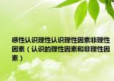 感性認(rèn)識理性認(rèn)識理性因素非理性因素（認(rèn)識的理性因素和非理性因素）