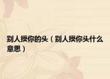 別人摸你的頭（別人摸你頭什么意思）