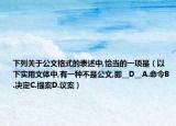 下列關(guān)于公文格式的表述中,恰當(dāng)?shù)囊豁?xiàng)是（以下實(shí)用文體中,有一種不是公文,即__D__A.命令B.決定C.提案D.議案）