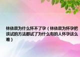 林依晨為什么懷不了孕（林依晨為懷孕把該試的方法都試了為什么有的人懷孕這么難）