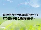 6570相當(dāng)于什么級(jí)別的顯卡（6570相當(dāng)于什么級(jí)別的顯卡）