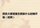 西安大雁塔音樂噴泉什么時候開始（時間）