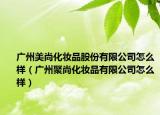 廣州美尚化妝品股份有限公司怎么樣（廣州聚尚化妝品有限公司怎么樣）