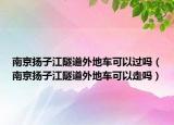 南京揚(yáng)子江隧道外地車可以過嗎（南京揚(yáng)子江隧道外地車可以走嗎）