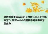 聯(lián)想智能手表watch x為什么連不上手機(jī)藍(lán)牙?（聯(lián)想watch9搜索不到手表藍(lán)牙怎么辦）