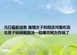 當(dāng)日最新消息 離婚女子和相親對象吃飯 見男子轉(zhuǎn)碗喝面湯一臉嫌棄網(wǎng)友炸鍋了