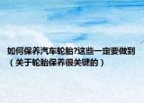如何保養(yǎng)汽車輪胎?這些一定要做到（關(guān)于輪胎保養(yǎng)很關(guān)鍵的）