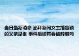 當(dāng)日最新消息 澎拜新聞女主播曾穎的父親是誰(shuí) 事件后續(xù)其會(huì)被辭退嗎