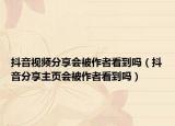 抖音視頻分享會(huì)被作者看到嗎（抖音分享主頁會(huì)被作者看到嗎）