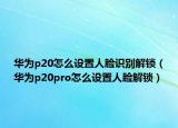 華為p20怎么設(shè)置人臉識別解鎖（華為p20pro怎么設(shè)置人臉解鎖）