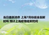 當日最新消息 上海7月份能全面解封嗎 預計上海疫情結(jié)束時間