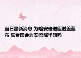 當日最新消息 為啥安倍送醫(yī)時蓋藍布 聯(lián)合國會為安倍降半旗嗎