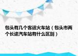 包頭有幾個(gè)客運(yùn)火車站（包頭市兩個(gè)長(zhǎng)途汽車站有什么區(qū)別）