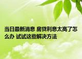 當(dāng)日最新消息 房貸利息太高了怎么辦 試試這些解決方法