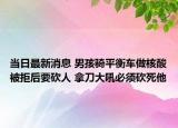 當(dāng)日最新消息 男孩騎平衡車做核酸被拒后要砍人 拿刀大吼必須砍死他