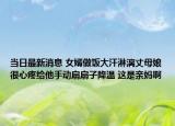 當日最新消息 女婿做飯大汗淋漓丈母娘很心疼給他手動扇扇子降溫 這是親媽啊