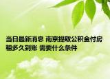 當日最新消息 南京提取公積金付房租多久到賬 需要什么條件