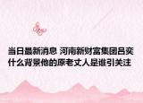 當(dāng)日最新消息 河南新財富集團(tuán)呂奕什么背景他的原老丈人是誰引關(guān)注